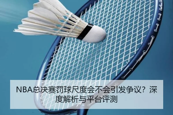 NBA总决赛罚球尺度会不会引发争议？深度解析与平台评测